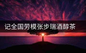 記全國(guó)勞模張步瑞酒醇茶香相伴創(chuàng)業(yè)人生