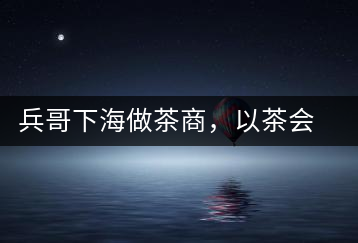 兵哥下海做茶商，以茶會友生意火