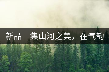 新品｜集山河之美，在氣韻山河！