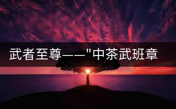 武者至尊——”中茶武班章”，帷幕之后的王者風(fēng)范