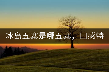 冰島五寨是哪五寨，口感特點(diǎn)介紹？