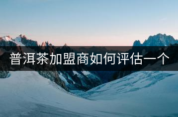 普洱茶加盟商如何評估一個普洱茶品牌是否值得加盟？