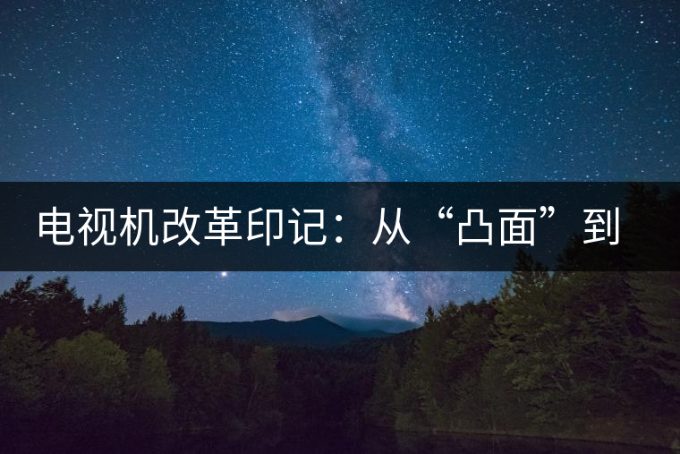 電視機改革印記:從“凸面”到“凹面” 電視機改革印記:從“凸面”到“凹面”