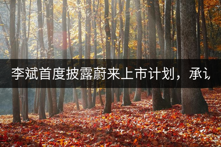 李斌首度披露蔚來上市計劃，承認ES8量產(chǎn)延期