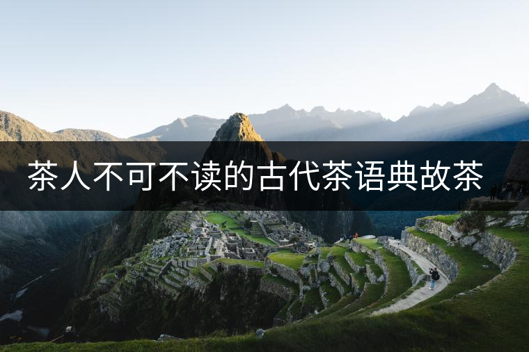 茶人不可不讀的古代茶語典故茶人不可不讀的古代茶語典故 茶人不可不讀的古代茶語典故茶人不可不讀的古代茶語典故