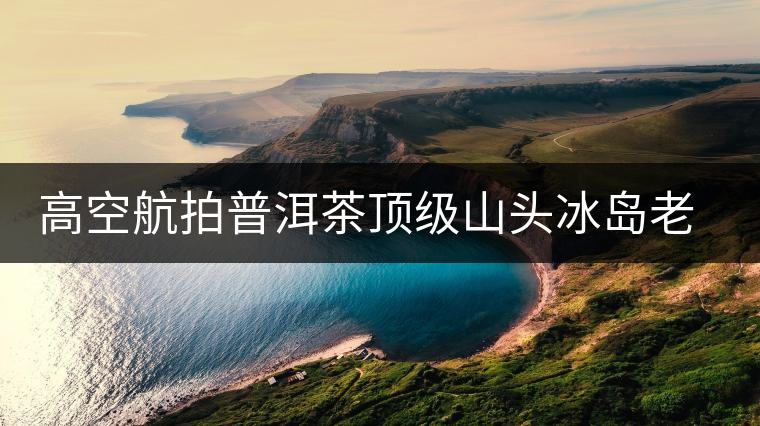 高空航拍普洱茶頂級山頭冰島老寨，這樣的冰島還是不是你心中的巴拿馬？