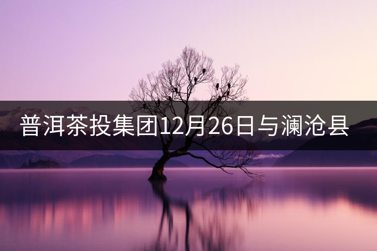 普洱茶投集團12月26日與瀾滄縣富邦鄉(xiāng)簽約，拉開邦崴...普洱茶投集團12月26日與瀾滄縣富邦鄉(xiāng)簽約，拉開邦崴茶區(qū)開發(fā)序幕