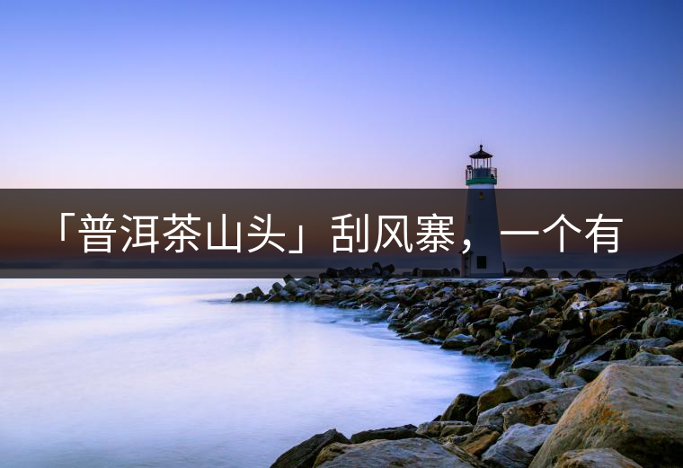 「普洱茶山頭」刮風寨，一個有魔力的易武寨子