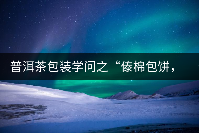 普洱茶包裝學(xué)問(wèn)之“傣棉包餅，筍殼扎筒”，真正的細(xì)節(jié)完勝一切