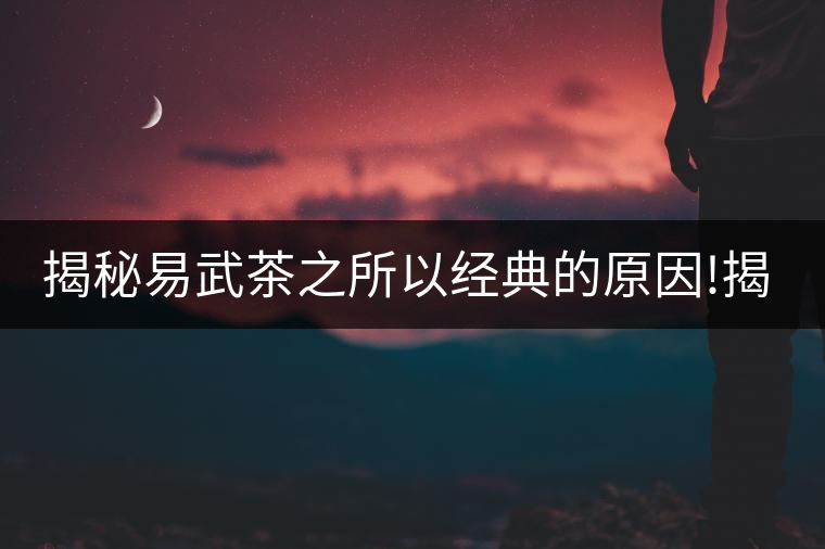 揭秘易武茶之所以經(jīng)典的原因!揭秘易武茶之所以經(jīng)典的原因！
