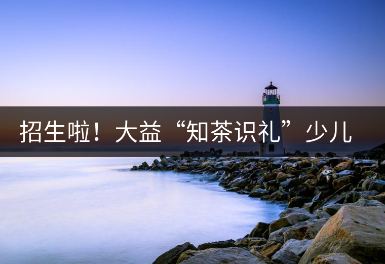 招生啦！大益“知茶識禮”少兒茶文化課程暑期班上線