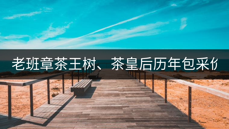 老班章茶王樹(shù)、茶皇后歷年包采價(jià)格盤點(diǎn)!(最全最新)老班章茶王樹(shù)、茶皇后歷年包采價(jià)格盤點(diǎn)！（最全最新）