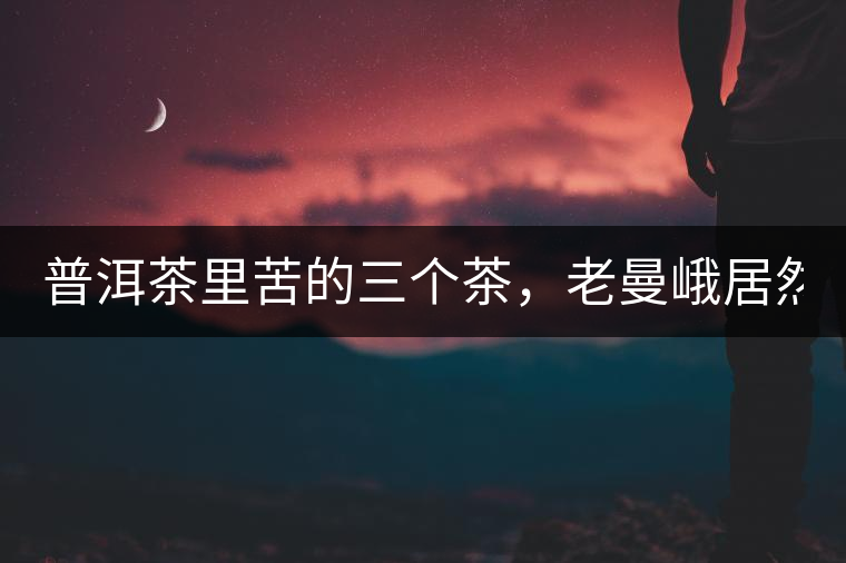 普洱茶里苦的三個茶，老曼峨居然只能排第三!普洱茶里苦的三個茶，老曼峨居然只能排第三！
