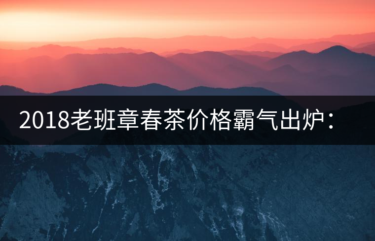 2018老班章春茶價(jià)格霸氣出爐：平均報(bào)價(jià)1萬(wàn)元/公斤 老班章古樹春茶漲價(jià)20%