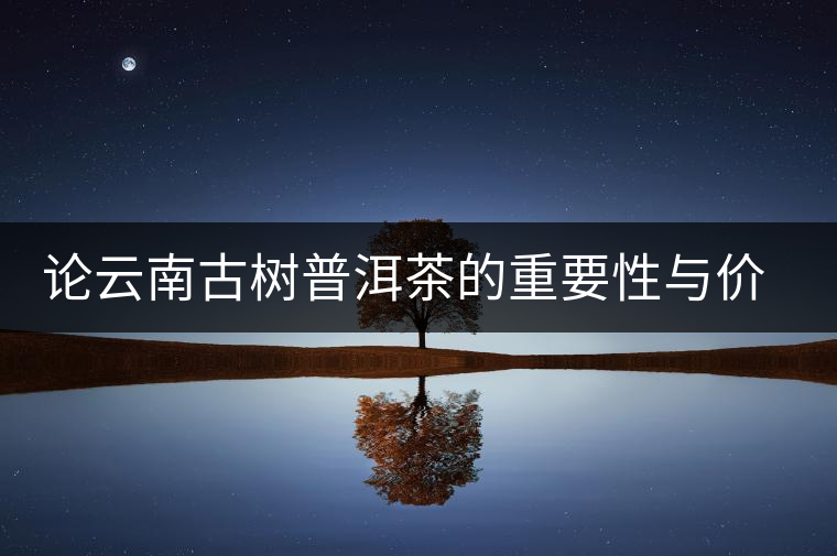 論云南古樹(shù)普洱茶的重要性與價(jià)值 論云南古樹(shù)普洱茶的重要性與價(jià)值