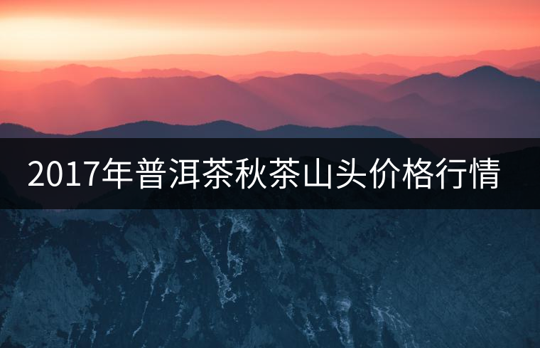 2017年普洱茶秋茶山頭價(jià)格行情搶先報(bào) 2017年普洱茶秋茶山頭價(jià)格行情搶先報(bào)