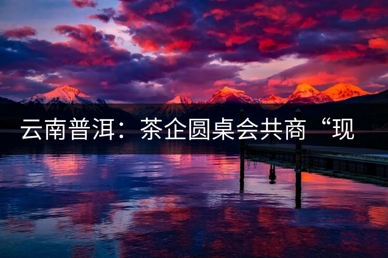 云南普洱:茶企圓桌會(huì)共商“現(xiàn)在·未來(lái) 云南普洱:茶企圓桌會(huì)共商“現(xiàn)在·未來(lái)