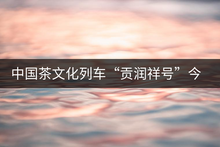 中國茶文化列車“貢潤祥號”今日首發(fā)