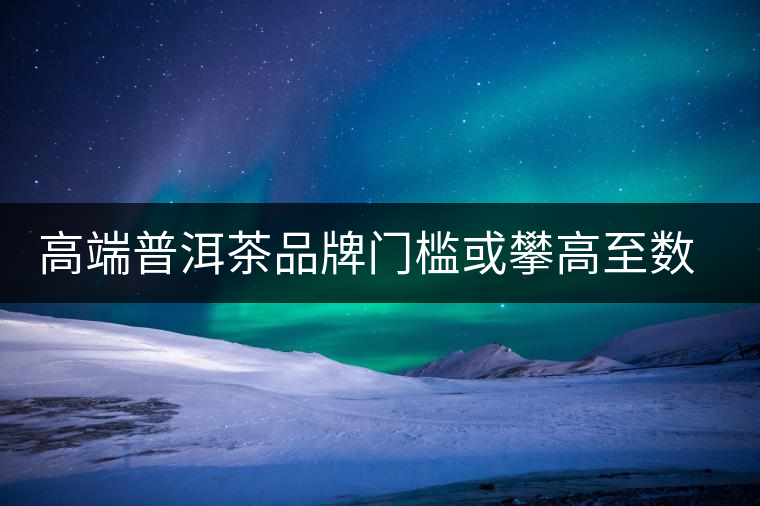 高端普洱茶品牌門檻或攀高至數(shù)億