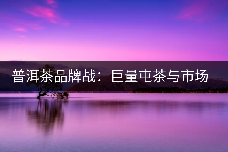 普洱茶品牌戰(zhàn)：巨量屯茶與市場困局怎么破？