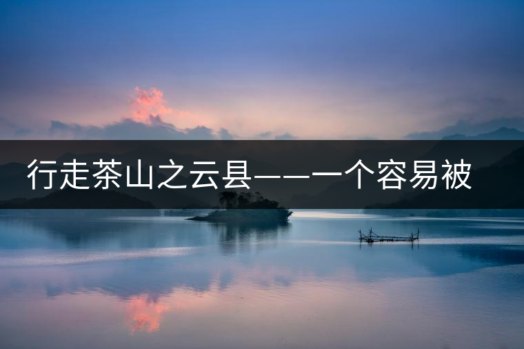 行走茶山之云縣——一個(gè)容易被茶人們淡忘的地方