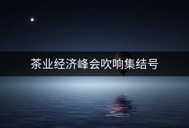茶業(yè)經(jīng)濟(jì)峰會(huì)吹響集結(jié)號 茶業(yè)經(jīng)濟(jì)峰會(huì)吹響集結(jié)號