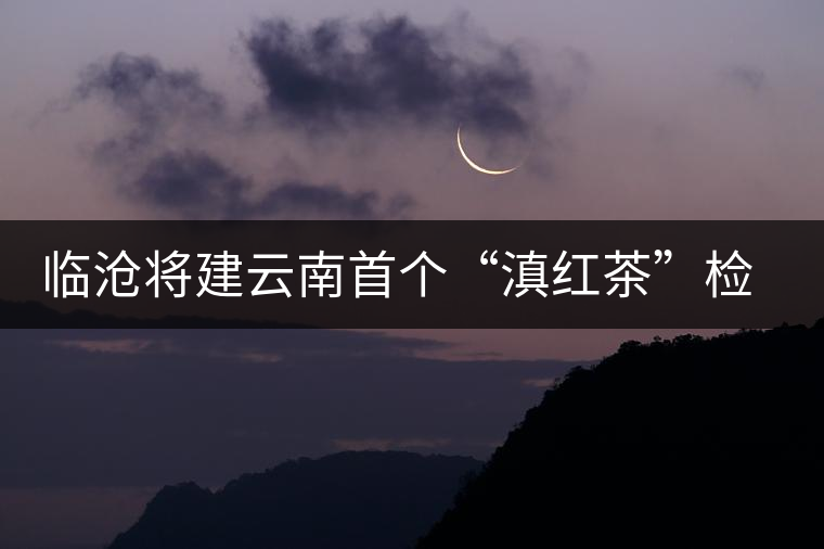 臨滄將建云南首個(gè)“滇紅茶”檢驗(yàn)中心
