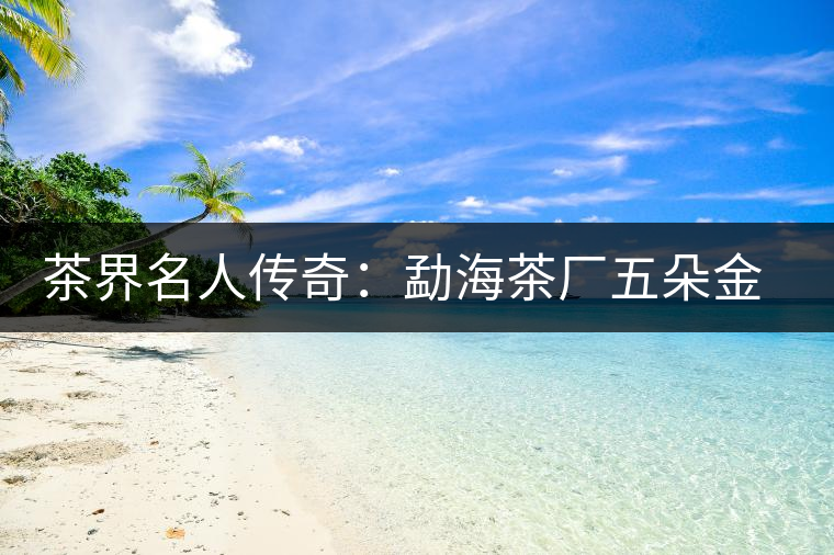 茶界名人傳奇：勐海茶廠五朵金花的故事