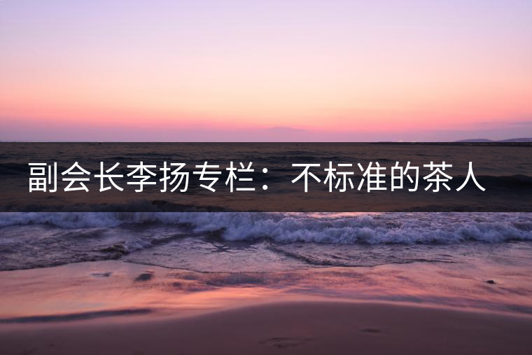 副會(huì)長(zhǎng)李揚(yáng)專欄：不標(biāo)準(zhǔn)的茶人 不標(biāo)準(zhǔn)的茶
