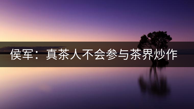 侯軍：真茶人不會參與茶界炒作之風(fēng)