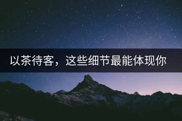 以茶待客，這些細節(jié)最能體現(xiàn)你的素質(zhì)