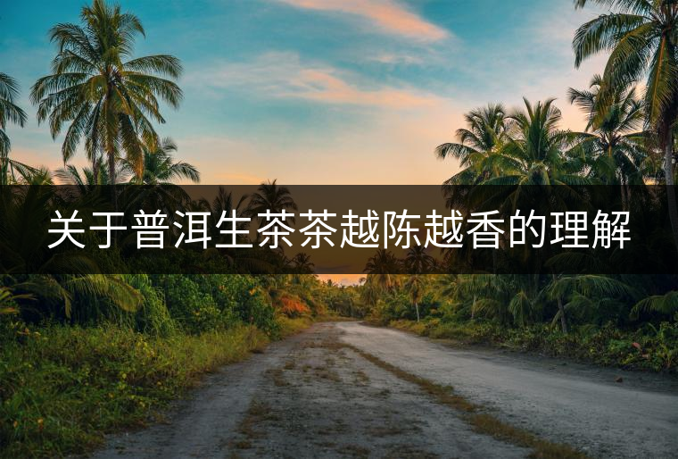 關(guān)于普洱生茶茶越陳越香的理解 關(guān)于普洱生茶茶越陳越香的理解