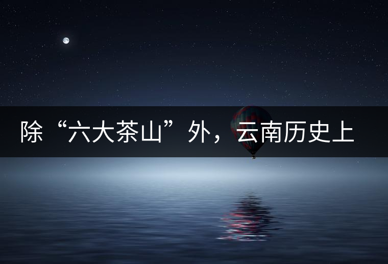 除“六大茶山”外，云南歷史上還有哪些主要的茶葉產(chǎn)區(qū)?