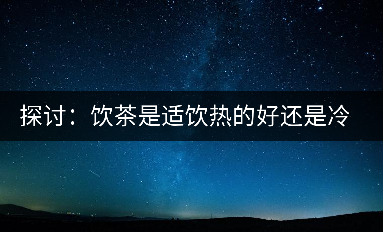 探討：飲茶是適飲熱的好還是冷的好？
