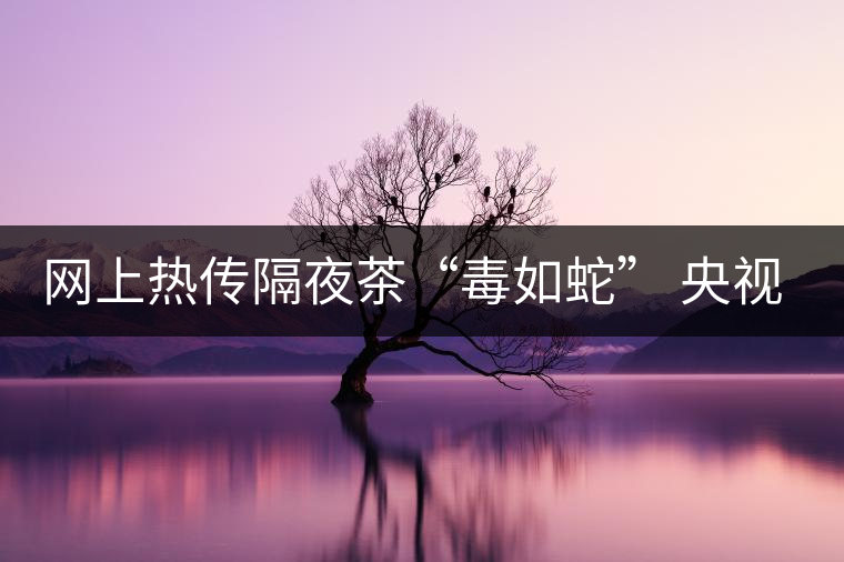 網(wǎng)上熱傳隔夜茶“毒如蛇” 央視實驗還清白