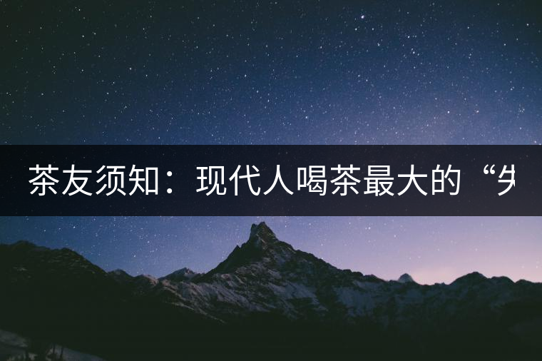 茶友須知：現(xiàn)代人喝茶最大的“失誤”