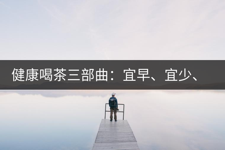健康喝茶三部曲：宜早、宜少、宜淡
