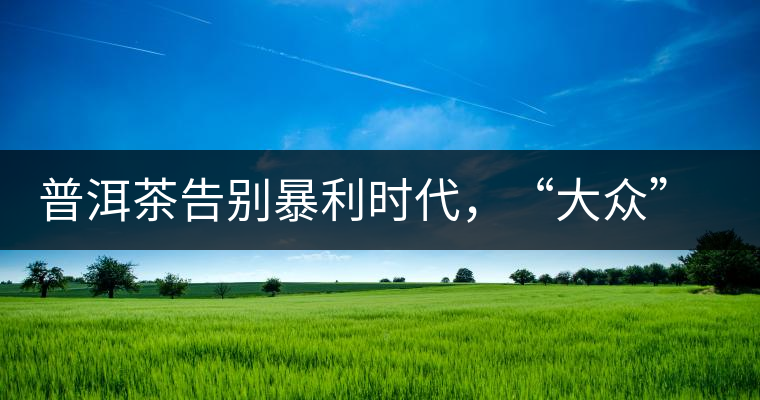 普洱茶告別暴利時(shí)代，“大眾”普洱將成未來(lái)消費(fèi)主流
