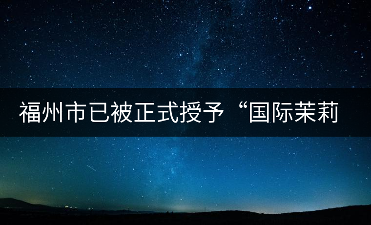 福州市已被正式授予“國際茉莉花茶發(fā)源地”稱號 福州市已被正式授予“國際茉莉花茶發(fā)源地”稱號