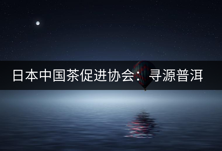 日本中國茶促進協(xié)會:尋源普洱茶 日本中國茶促進協(xié)會:尋源普洱茶