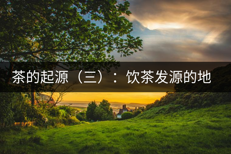 茶的起源(三):飲茶發(fā)源的地點(diǎn)考證 茶的起源(三):飲茶發(fā)源的地點(diǎn)考證