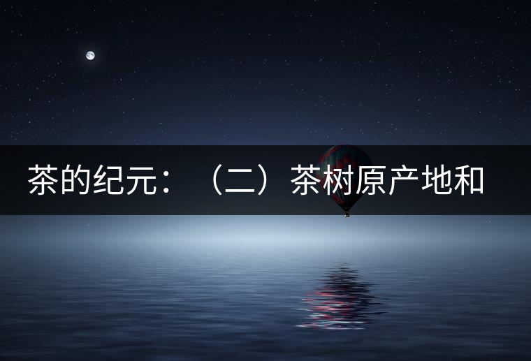 茶的紀(jì)元:(二)茶樹原產(chǎn)地和原始分布中心 茶的紀(jì)元:(二)茶樹原產(chǎn)地和原始分布中心