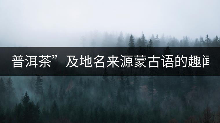 普洱茶”及地名來(lái)源蒙古語(yǔ)的趣聞？