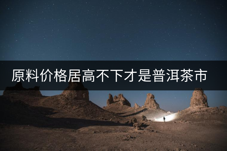 原料價格居高不下才是普洱茶市場低迷的禍首？