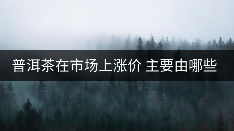 普洱茶在市場上漲價 主要由哪些因素主導(dǎo)？