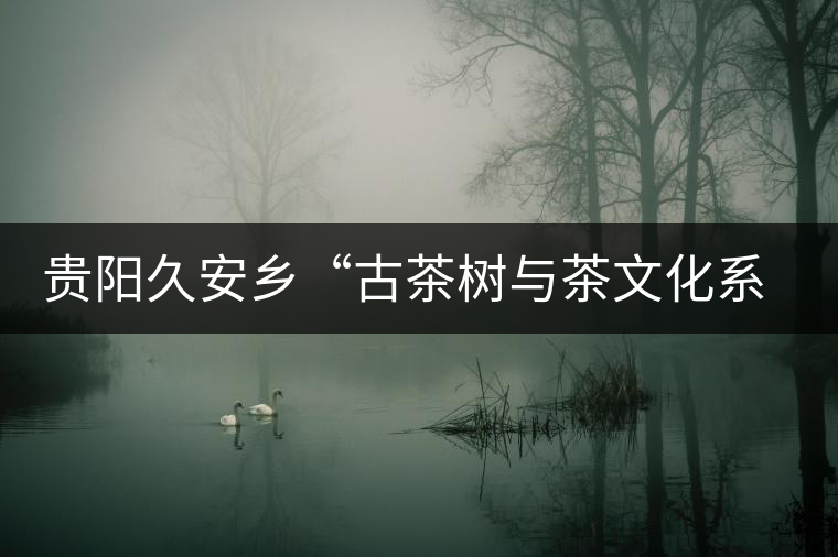 貴陽(yáng)久安鄉(xiāng)“古茶樹(shù)與茶文化系統(tǒng)”入選中國(guó)重要文化遺產(chǎn) 貴陽(yáng)久安鄉(xiāng)“古茶樹(shù)與茶文化系統(tǒng)”入選中國(guó)重要文化遺產(chǎn)