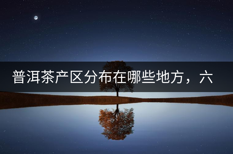 普洱茶產(chǎn)區(qū)分布在哪些地方，六張圖讓您全部看懂