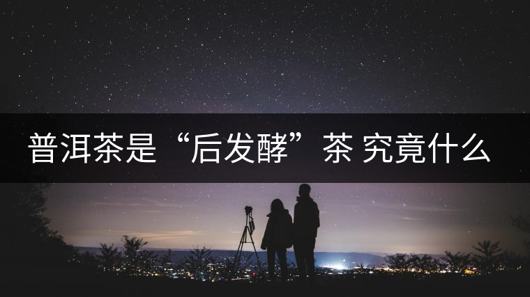 普洱茶是“后發(fā)酵”茶 究竟什么叫做“后發(fā)酵”？