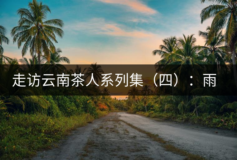 走訪云南茶人系列集（四）：雨樹(shù)村中十里香，上陣父子兵——張芳賜