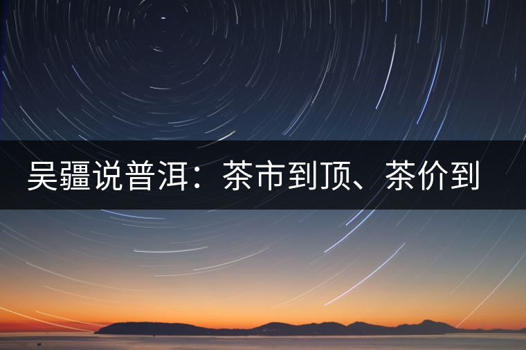 吳疆說普洱：茶市到頂、茶價到頂、概念到頂